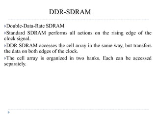 Double-Data-Rate SDRAM
Standard SDRAM performs all actions on the rising edge of the
clock signal.
DDR SDRAM accesses the cell array in the same way, but transfers
the data on both edges of the clock.
The cell array is organized in two banks. Each can be accessed
separately.
DDR-SDRAM
 