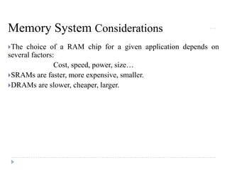 Memory System Considerations
The choice of a RAM chip for a given application depends on
several factors:
Cost, speed, power, size…
SRAMs are faster, more expensive, smaller.
DRAMs are slower, cheaper, larger.
 