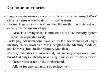 Dynamic memories
• Large dynamic memory systems can be implemented using DRAM
chips in a similar way to static memory systems.
• Placing large memory systems directly on the motherboard will
occupy a large amount of space.
Also, this arrangement is inflexible since the memory system
cannot be expanded easily.
• Packaging considerations have led to the development of larger
memory units known as SIMMs (Single In-line Memory Modules)
and DIMMs (Dual In-line Memory Modules).
• Memory modules are an assembly of memory chips on a small
board that plugs vertically onto a single socket on the motherboard.
Occupy less space on the motherboard.
Allows for easy expansion by replacement.
 