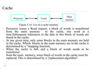 Cache
• Processor issues a Read request, a block of words is transferred
from the main memory to the cache, one word at a
time.Subsequent references to the data in this block of words are
found in the cache.
• At any given time, only some blocks in the main memory are held
in the cache. Which blocks in the main memory are in the cache is
determined by a “mapping function.
• When the cache is full, and a block of words needs to be
transferred
from the main memory, some block of words in the cache must be
replaced. This is determined by a “replacement algorithm”.
Figure 5.14. Use of a cache memory.
Cache
Main
memory
Processor
 