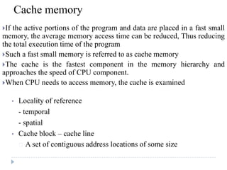 Cache memory
If the active portions of the program and data are placed in a fast small
memory, the average memory access time can be reduced, Thus reducing
the total execution time of the program
Such a fast small memory is referred to as cache memory
The cache is the fastest component in the memory hierarchy and
approaches the speed of CPU component.
When CPU needs to access memory, the cache is examined
• Locality of reference
- temporal
- spatial
• Cache block – cache line
 A set of contiguous address locations of some size
 