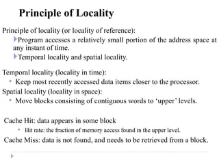 Principle of Locality
Principle of locality (or locality of reference):
Program accesses a relatively small portion of the address space at
any instant of time.
Temporal locality and spatial locality.
Temporal locality (locality in time):
• Keep most recently accessed data items closer to the processor.
Spatial locality (locality in space):
• Move blocks consisting of contiguous words to ‘upper’ levels.
Cache Hit: data appears in some block
• Hit rate: the fraction of memory access found in the upper level.
Cache Miss: data is not found, and needs to be retrieved from a block.
 