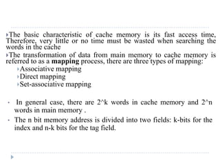 The basic characteristic of cache memory is its fast access time,
Therefore, very little or no time must be wasted when searching the
words in the cache
The transformation of data from main memory to cache memory is
referred to as a mapping process, there are three types of mapping:
Associative mapping
Direct mapping
Set-associative mapping
• In general case, there are 2^k words in cache memory and 2^n
words in main memory .
• The n bit memory address is divided into two fields: k-bits for the
index and n-k bits for the tag field.
 
