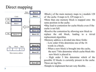 Direct mapping
Main
memory Block 0
Block 1
Block 127
Block 128
Block 129
Block 255
Block 256
Block 257
Block 4095
7 4
Main memory address
Tag Block Word
5
tag
tag
tag
Cache
Block 0
Block 1
Block 127
•Block j of the main memory maps to j modulo 128
of the cache. 0 maps to 0, 129 maps to 1.
•More than one memory block is mapped onto the
same position in the cache.
•May lead to contention for cache blocks even if the
cache is not full.
•Resolve the contention by allowing new block to
replace the old block, leading to a trivial
replacement algorithm.
•Memory address is divided into three fields:
- Low order 4 bits determine one of the 16
words in a block.
- When a new block is brought into the cache,
the next 7 bits determine which cache block this
new block is placed in.
- High order 5 bits determine which of the
possible 32 blocks is currently present in the cache.
These are tag bits.
•Simple to implement but not very flexible.
 