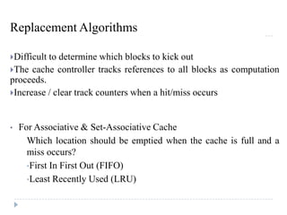 Replacement Algorithms
Difficult to determine which blocks to kick out
The cache controller tracks references to all blocks as computation
proceeds.
Increase / clear track counters when a hit/miss occurs
• For Associative & Set-Associative Cache
Which location should be emptied when the cache is full and a
miss occurs?
•First In First Out (FIFO)
•Least Recently Used (LRU)
 