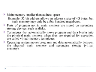  Main memory smaller than address space
Example: 32-bit address allows an address space of 4G bytes, but
main memory may only be a few hundred megabytes.
 Parts of program not in main memory are stored on secondary
storage devices, such as disks.
 Techniques that automatically move program and data blocks into
the physical main memory when they are required for execution
are called virtual-memory techniques.
 Operating system moves programs and data automatically between
the physical main memory and secondary storage (virtual
memory).
 