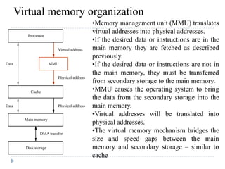 Virtual memory organization
Data
Data
DMA transfer
Physical address
Physical address
Virtual address
Disk storage
Main memory
Cache
MMU
Processor
•Memory management unit (MMU) translates
virtual addresses into physical addresses.
•If the desired data or instructions are in the
main memory they are fetched as described
previously.
•If the desired data or instructions are not in
the main memory, they must be transferred
from secondary storage to the main memory.
•MMU causes the operating system to bring
the data from the secondary storage into the
main memory.
•Virtual addresses will be translated into
physical addresses.
•The virtual memory mechanism bridges the
size and speed gaps between the main
memory and secondary storage – similar to
cache
 