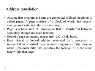 Address translation
 Assume that program and data are composed of fixed-length units
called pages. A page consists of a block of words that occupy
contiguous locations in the main memory.
 Page is a basic unit of information that is transferred between
secondary storage and main memory.
 Size of a page commonly ranges from 2K to 16K bytes.
 Each virtual or logical address generated by a processor is
interpreted as a virtual page number (high-order bits) plus an
offset (low-order bits) that specifies the location of a particular
byte within that page.
 