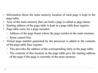  Information about the main memory location of each page is kept in the
page table.
 Area of the main memory that can hold a page is called as page frame.
 Starting address of the page table is kept in a page table base register.
 Page table entry for a page includes:
 Address of the page frame where the page resides in the main memory.
 Some control bits.
 Virtual page number generated by the processor is added to the contents
of the page table base register.
 This provides the address of the corresponding entry in the page table.
 The contents of this location in the page table give the starting address
of the page if the page is currently in the main memory.
 