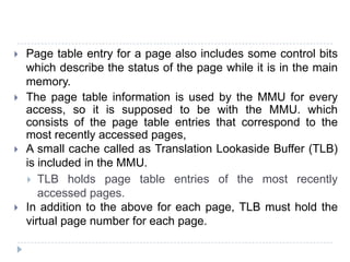  Page table entry for a page also includes some control bits
which describe the status of the page while it is in the main
memory.
 The page table information is used by the MMU for every
access, so it is supposed to be with the MMU. which
consists of the page table entries that correspond to the
most recently accessed pages,
 A small cache called as Translation Lookaside Buffer (TLB)
is included in the MMU.
 TLB holds page table entries of the most recently
accessed pages.
 In addition to the above for each page, TLB must hold the
virtual page number for each page.
 