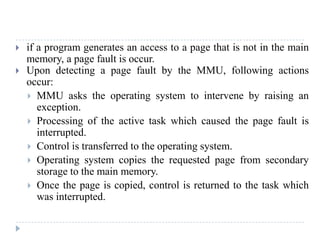  if a program generates an access to a page that is not in the main
memory, a page fault is occur.
 Upon detecting a page fault by the MMU, following actions
occur:
 MMU asks the operating system to intervene by raising an
exception.
 Processing of the active task which caused the page fault is
interrupted.
 Control is transferred to the operating system.
 Operating system copies the requested page from secondary
storage to the main memory.
 Once the page is copied, control is returned to the task which
was interrupted.
 
