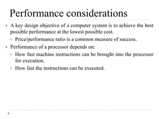 Performance considerations
 A key design objective of a computer system is to achieve the best
possible performance at the lowest possible cost.
 Price/performance ratio is a common measure of success.
 Performance of a processor depends on:
 How fast machine instructions can be brought into the processor
for execution.
 How fast the instructions can be executed.
 