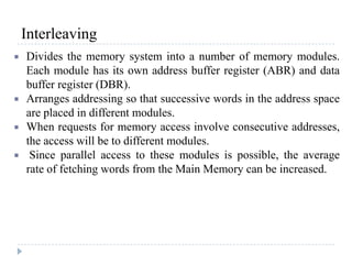 Interleaving
 Divides the memory system into a number of memory modules.
Each module has its own address buffer register (ABR) and data
buffer register (DBR).
 Arranges addressing so that successive words in the address space
are placed in different modules.
 When requests for memory access involve consecutive addresses,
the access will be to different modules.
 Since parallel access to these modules is possible, the average
rate of fetching words from the Main Memory can be increased.
 