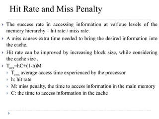 Hit Rate and Miss Penalty
 The success rate in accessing information at various levels of the
memory hierarchy – hit rate / miss rate.
 A miss causes extra time needed to bring the desired information into
the cache.
 Hit rate can be improved by increasing block size, while considering
the cache size .
 Tave=hC+(1-h)M
 Tave: average access time experienced by the processor
 h: hit rate
 M: miss penalty, the time to access information in the main memory
 C: the time to access information in the cache
 