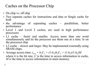 Caches on the Processor Chip
 On chip vs. off chip
 Two separate caches for instructions and data or Single cache for
both
 the advantage of separating caches – parallelism, better
performance
 Level 1 and Level 2 caches, are used in high performance
processors
 L1 cache – faster and smaller. Access more than one word
simultaneously and let the processor use them one at a time. Is on
the processor chip
 L2 cache – slower and larger. May be implemented externally using
SRAM chips.
 Average access time: tave = h1C1 + (1-h1)h2C2 + (1-h1)(1-h2)M
where h is the hit rate, C is the time to access information in cache,
M is the time to access information in main memory.
 