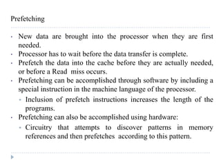 Prefetching
• New data are brought into the processor when they are first
needed.
• Processor has to wait before the data transfer is complete.
• Prefetch the data into the cache before they are actually needed,
or before a Read miss occurs.
• Prefetching can be accomplished through software by including a
special instruction in the machine language of the processor.
 Inclusion of prefetch instructions increases the length of the
programs.
• Prefetching can also be accomplished using hardware:
 Circuitry that attempts to discover patterns in memory
references and then prefetches according to this pattern.
 