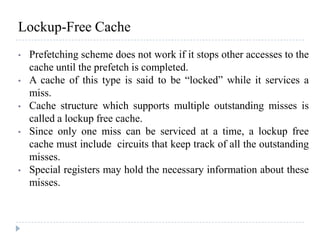 Lockup-Free Cache
• Prefetching scheme does not work if it stops other accesses to the
cache until the prefetch is completed.
• A cache of this type is said to be “locked” while it services a
miss.
• Cache structure which supports multiple outstanding misses is
called a lockup free cache.
• Since only one miss can be serviced at a time, a lockup free
cache must include circuits that keep track of all the outstanding
misses.
• Special registers may hold the necessary information about these
misses.
 