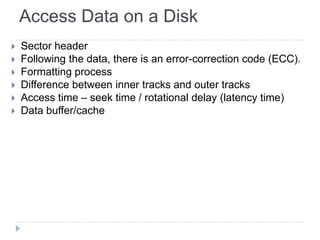 Access Data on a Disk
 Sector header
 Following the data, there is an error-correction code (ECC).
 Formatting process
 Difference between inner tracks and outer tracks
 Access time – seek time / rotational delay (latency time)
 Data buffer/cache
 