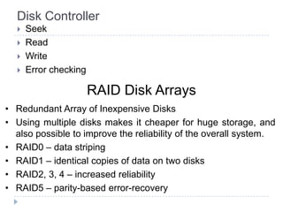 Disk Controller
 Seek
 Read
 Write
 Error checking
RAID Disk Arrays
• Redundant Array of Inexpensive Disks
• Using multiple disks makes it cheaper for huge storage, and
also possible to improve the reliability of the overall system.
• RAID0 – data striping
• RAID1 – identical copies of data on two disks
• RAID2, 3, 4 – increased reliability
• RAID5 – parity-based error-recovery
 