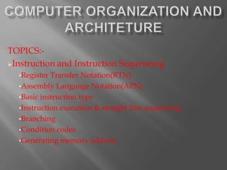 TOPICS:-
Instruction and Instruction Sequencing
  •Register Transfer Notation(RTN)
  •Assembly Language Notation(APN)
  •Basic instruction type
  •Instruction execution & straight line sequencing
  •Branching
  •Condition codes
  •Generating memory address
 