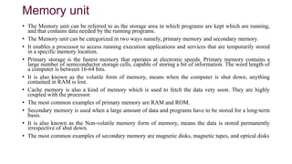 Memory unit
• The Memory unit can be referred to as the storage area in which programs are kept which are running,
and that contains data needed by the running programs.
• The Memory unit can be categorized in two ways namely, primary memory and secondary memory.
• It enables a processor to access running execution applications and services that are temporarily stored
in a specific memory location.
• Primary storage is the fastest memory that operates at electronic speeds. Primary memory contains a
large number of semiconductor storage cells, capable of storing a bit of information. The word length of
a computer is between 16-64 bits.
• It is also known as the volatile form of memory, means when the computer is shut down, anything
contained in RAM is lost.
• Cache memory is also a kind of memory which is used to fetch the data very soon. They are highly
coupled with the processor.
• The most common examples of primary memory are RAM and ROM.
• Secondary memory is used when a large amount of data and programs have to be stored for a long-term
basis.
• It is also known as the Non-volatile memory form of memory, means the data is stored permanently
irrespective of shut down.
• The most common examples of secondary memory are magnetic disks, magnetic tapes, and optical disks
 