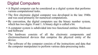 Digital Computers
• A Digital computer can be considered as a digital system that performs
various computational tasks.
• The first electronic digital computer was developed in the late 1940s
and was used primarily for numerical computations.
• By convention, the digital computers use the binary number system,
which has two digits: 0 and 1. A binary digit is called a bit.
• A computer system is subdivided into two functional entities: Hardware
and Software
• The hardware consists of all the electronic components and
electromechanical devices that comprise the physical entity of the
device.
• The software of the computer consists of the instructions and data that
the computer manipulates to perform various data-processing tasks.
 