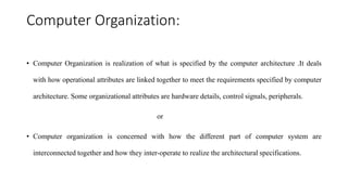 Computer Organization:
• Computer Organization is realization of what is specified by the computer architecture .It deals
with how operational attributes are linked together to meet the requirements specified by computer
architecture. Some organizational attributes are hardware details, control signals, peripherals.
or
• Computer organization is concerned with how the different part of computer system are
interconnected together and how they inter-operate to realize the architectural specifications.
 