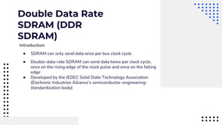 Double Data Rate
SDRAM (DDR
SDRAM)
Introduction:
● SDRAM can only send data once per bus clock cycle
● Double-data-rate SDRAM can send data twice per clock cycle,
once on the rising edge of the clock pulse and once on the falling
edge
● Developed by the JEDEC Solid State Technology Association
(Electronic Industries Alliance’s semiconductor-engineering-
standardization body)
 