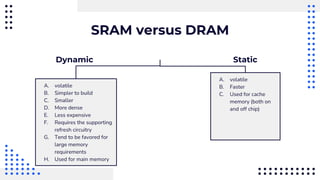 SRAM versus DRAM
Dynamic
A. volatile
B. Faster
C. Used for cache
memory (both on
and off chip)
A. volatile
B. Simpler to build
C. Smaller
D. More dense
E. Less expensive
F. Requires the supporting
refresh circuitry
G. Tend to be favored for
large memory
requirements
H. Used for main memory
Static
 