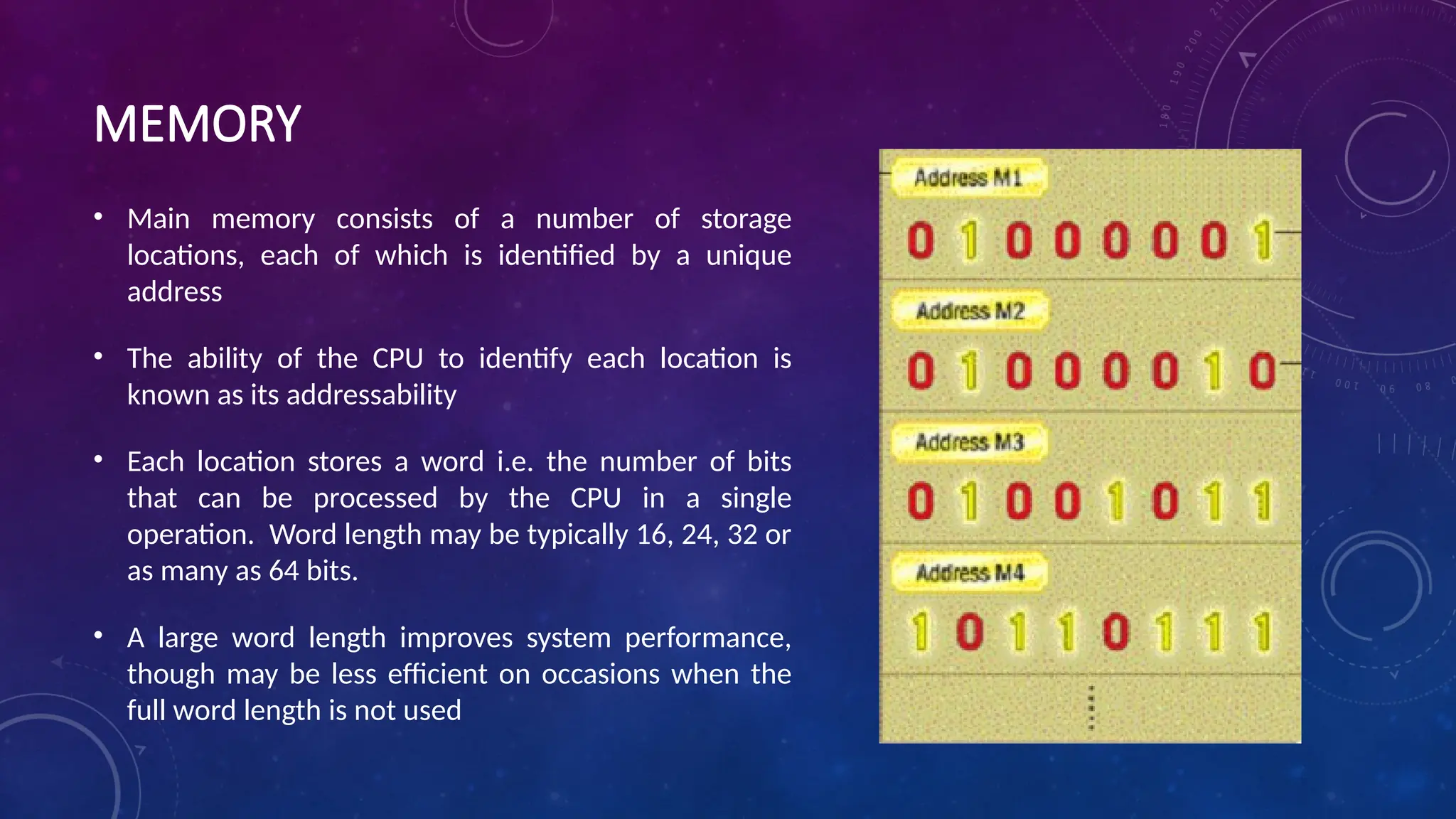 MEMORY
• Main memory consists of a number of storage
locations, each of which is identified by a unique
address
• The ability of the CPU to identify each location is
known as its addressability
• Each location stores a word i.e. the number of bits
that can be processed by the CPU in a single
operation. Word length may be typically 16, 24, 32 or
as many as 64 bits.
• A large word length improves system performance,
though may be less efficient on occasions when the
full word length is not used
 