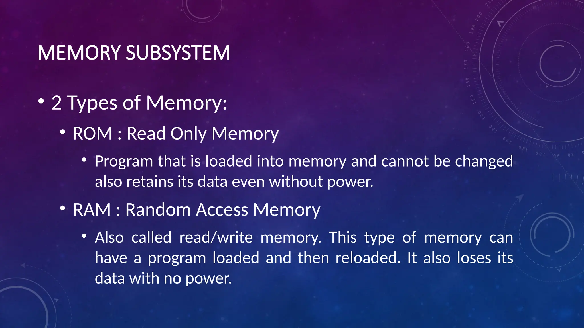 MEMORY SUBSYSTEM
• 2 Types of Memory:
• ROM : Read Only Memory
• Program that is loaded into memory and cannot be changed
also retains its data even without power.
• RAM : Random Access Memory
• Also called read/write memory. This type of memory can
have a program loaded and then reloaded. It also loses its
data with no power.
 