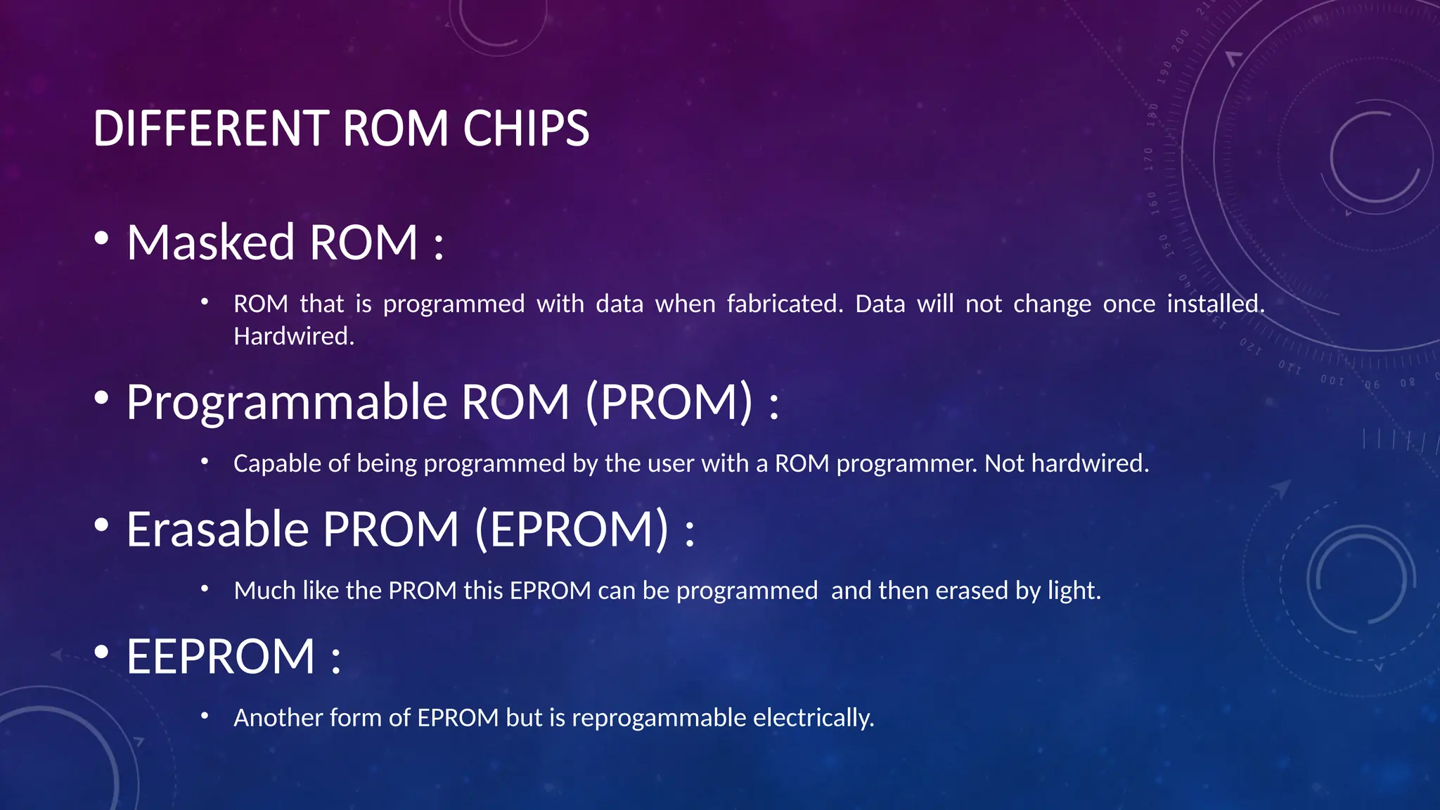 DIFFERENT ROM CHIPS
• Masked ROM :
• ROM that is programmed with data when fabricated. Data will not change once installed.
Hardwired.
• Programmable ROM (PROM) :
• Capable of being programmed by the user with a ROM programmer. Not hardwired.
• Erasable PROM (EPROM) :
• Much like the PROM this EPROM can be programmed and then erased by light.
• EEPROM :
• Another form of EPROM but is reprogammable electrically.
 