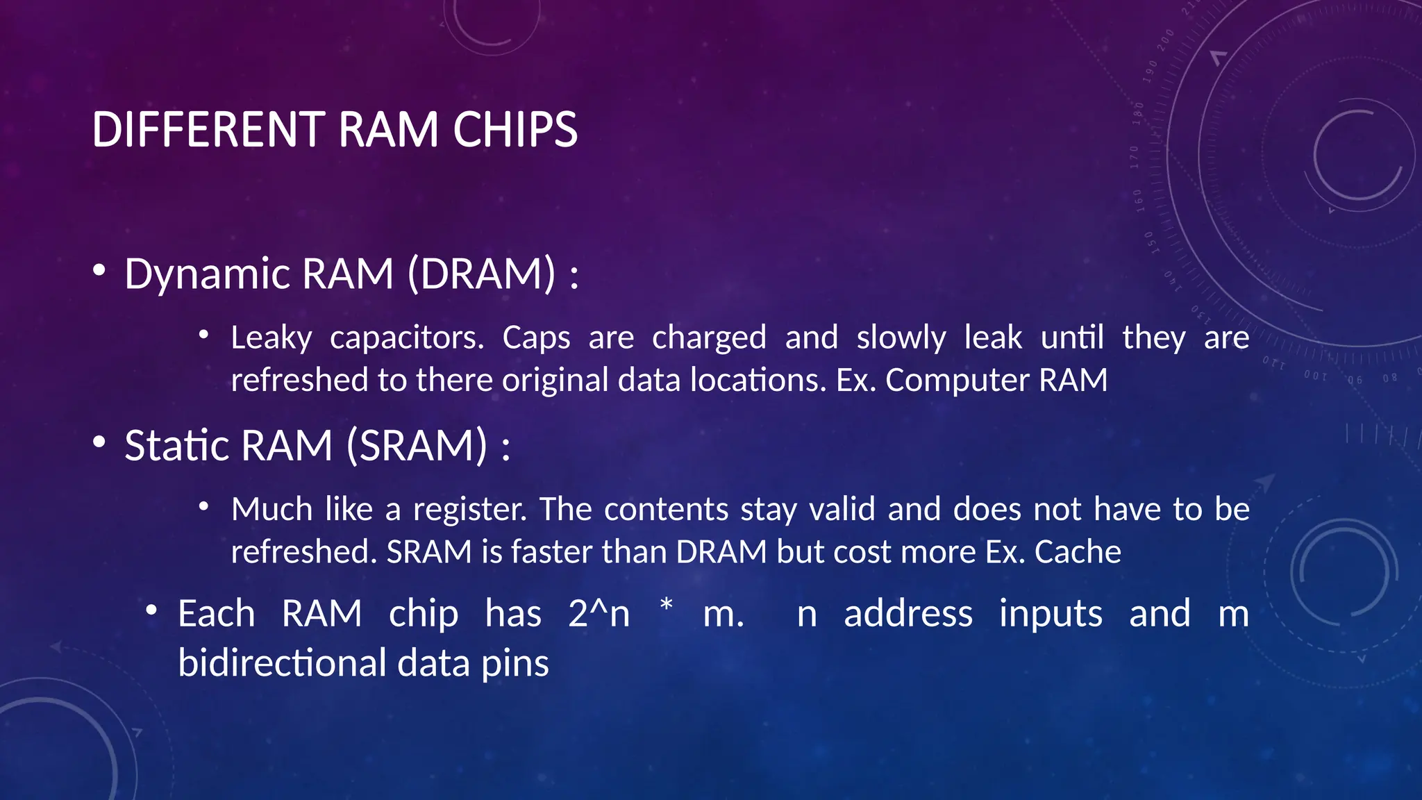 DIFFERENT RAM CHIPS
• Dynamic RAM (DRAM) :
• Leaky capacitors. Caps are charged and slowly leak until they are
refreshed to there original data locations. Ex. Computer RAM
• Static RAM (SRAM) :
• Much like a register. The contents stay valid and does not have to be
refreshed. SRAM is faster than DRAM but cost more Ex. Cache
• Each RAM chip has 2^n * m. n address inputs and m
bidirectional data pins
 