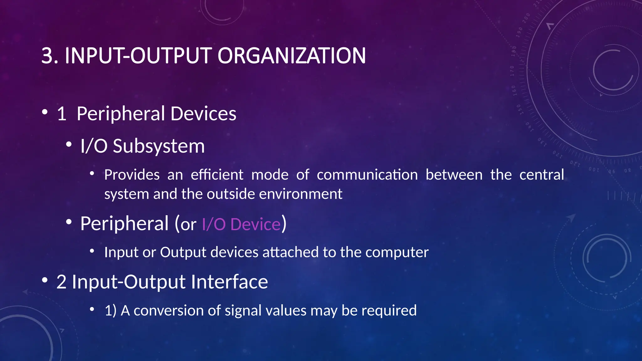 3. INPUT-OUTPUT ORGANIZATION
• 1 Peripheral Devices
• I/O Subsystem
• Provides an efficient mode of communication between the central
system and the outside environment
• Peripheral (or I/O Device)
• Input or Output devices attached to the computer
• 2 Input-Output Interface
• 1) A conversion of signal values may be required
 