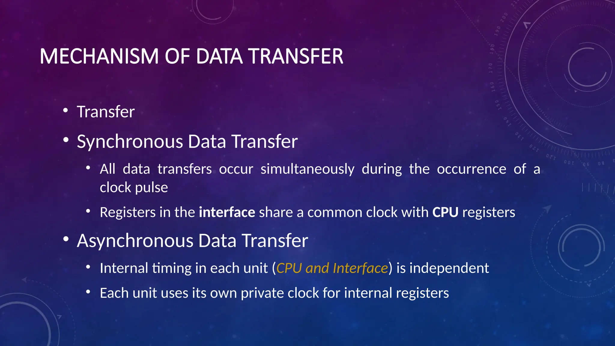 MECHANISM OF DATA TRANSFER
• Transfer
• Synchronous Data Transfer
• All data transfers occur simultaneously during the occurrence of a
clock pulse
• Registers in the interface share a common clock with CPU registers
• Asynchronous Data Transfer
• Internal timing in each unit (CPU and Interface) is independent
• Each unit uses its own private clock for internal registers
 