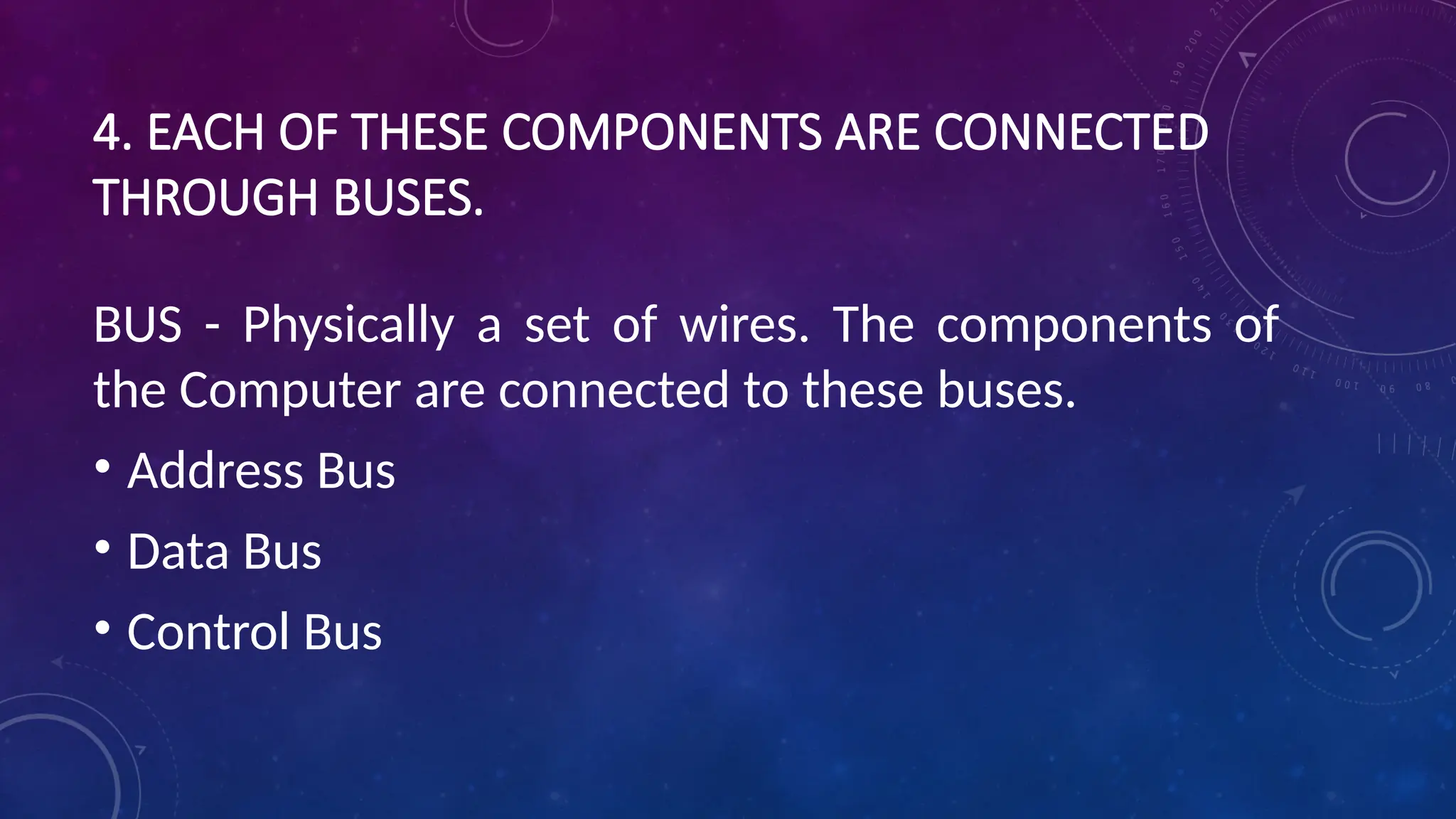 4. EACH OF THESE COMPONENTS ARE CONNECTED
THROUGH BUSES.
BUS - Physically a set of wires. The components of
the Computer are connected to these buses.
• Address Bus
• Data Bus
• Control Bus
 