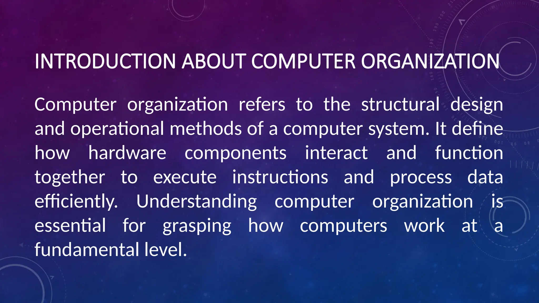 INTRODUCTION ABOUT COMPUTER ORGANIZATION
Computer organization refers to the structural design
and operational methods of a computer system. It define
how hardware components interact and function
together to execute instructions and process data
efficiently. Understanding computer organization is
essential for grasping how computers work at a
fundamental level.
 