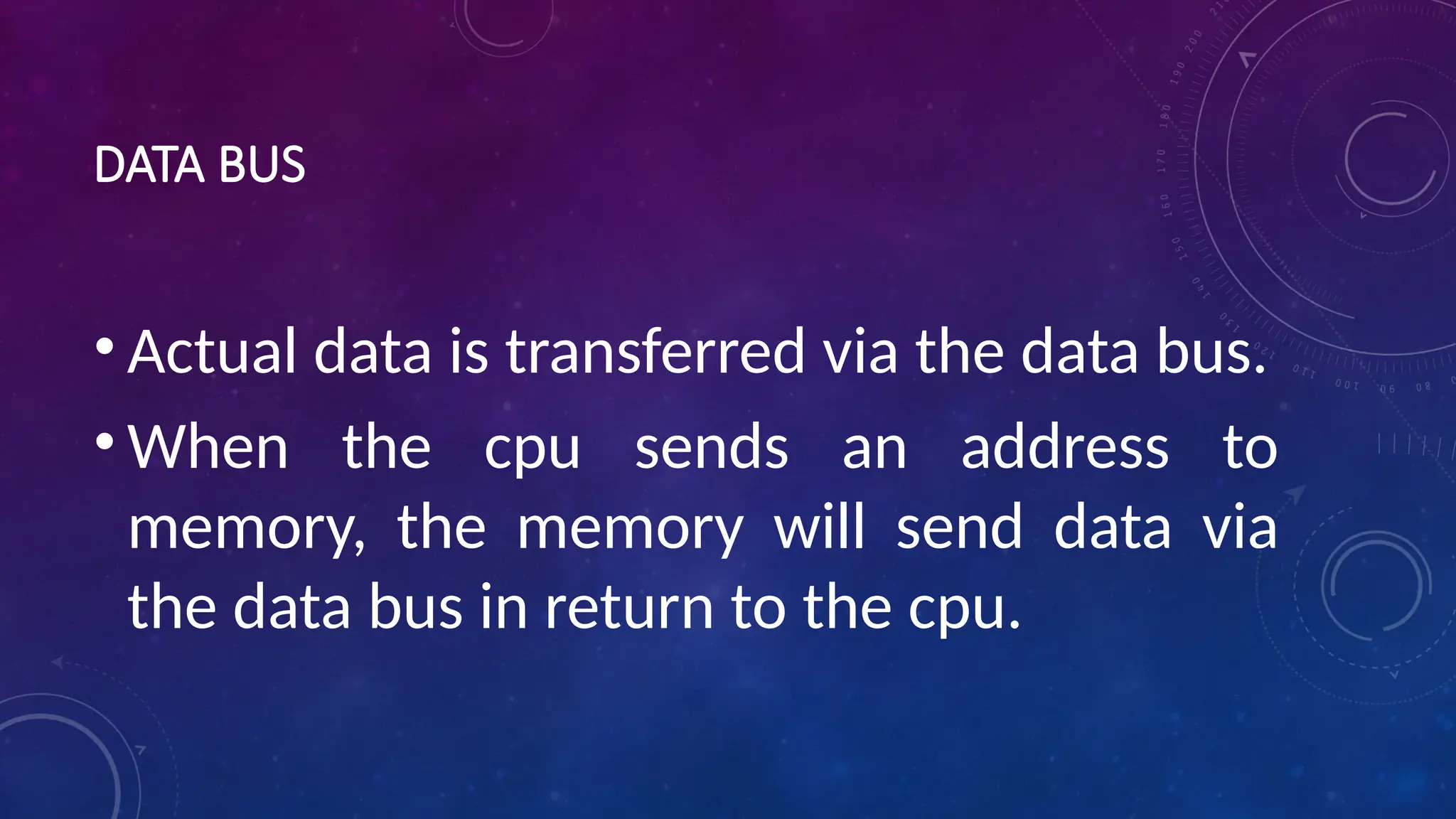DATA BUS
• Actual data is transferred via the data bus.
• When the cpu sends an address to
memory, the memory will send data via
the data bus in return to the cpu.
 