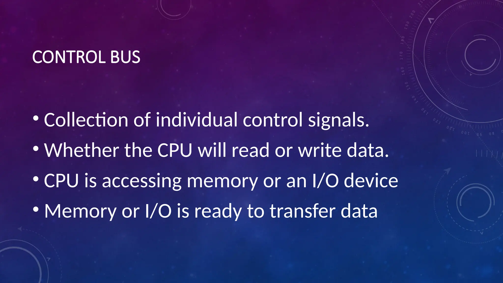 CONTROL BUS
• Collection of individual control signals.
• Whether the CPU will read or write data.
• CPU is accessing memory or an I/O device
• Memory or I/O is ready to transfer data
 