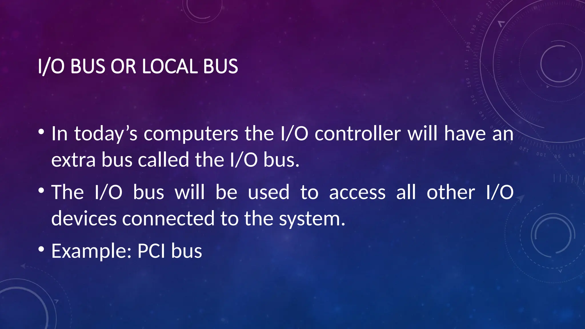 I/O BUS OR LOCAL BUS
• In today’s computers the I/O controller will have an
extra bus called the I/O bus.
• The I/O bus will be used to access all other I/O
devices connected to the system.
• Example: PCI bus
 