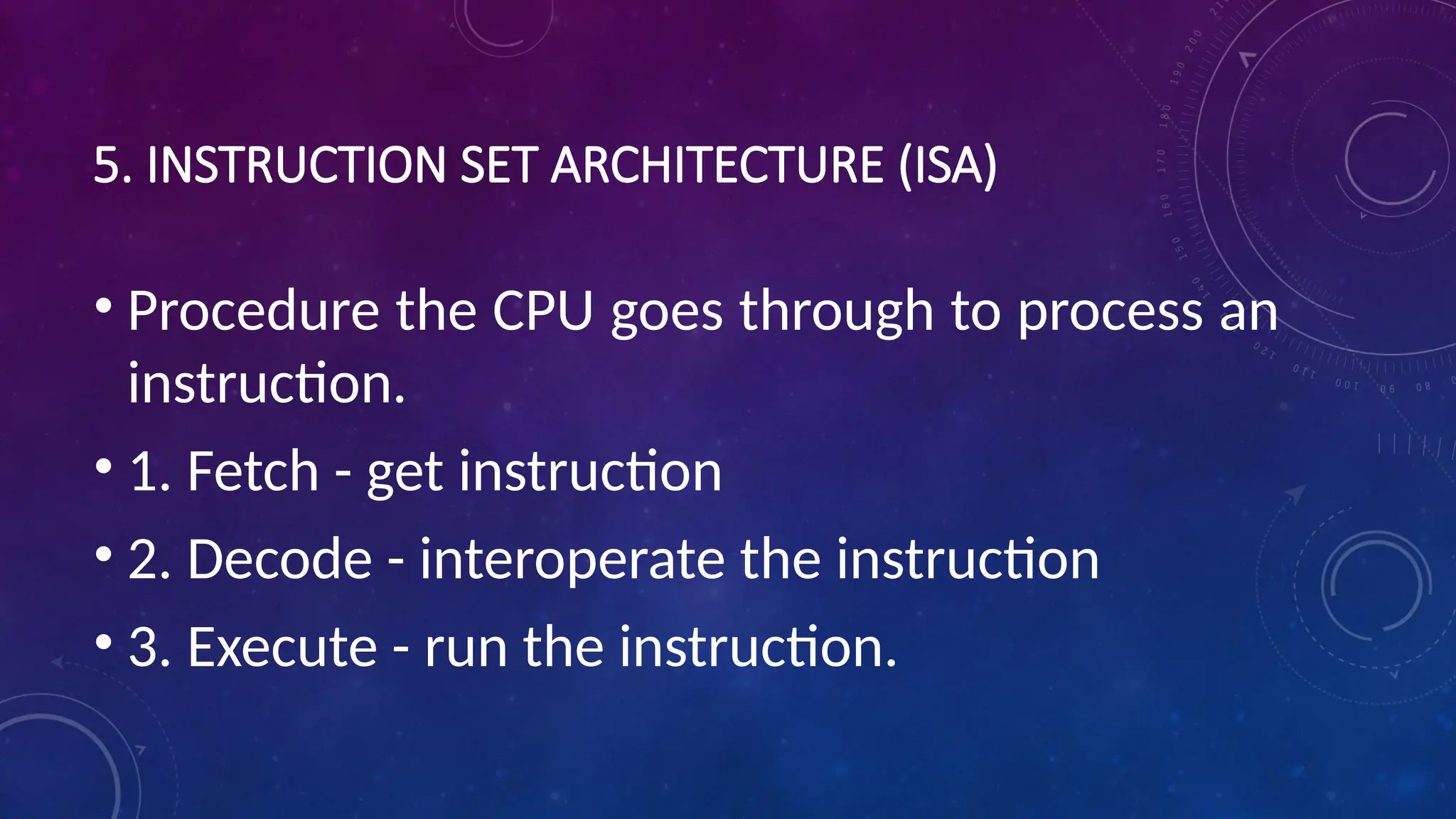5. INSTRUCTION SET ARCHITECTURE (ISA)
• Procedure the CPU goes through to process an
instruction.
• 1. Fetch - get instruction
• 2. Decode - interoperate the instruction
• 3. Execute - run the instruction.
 