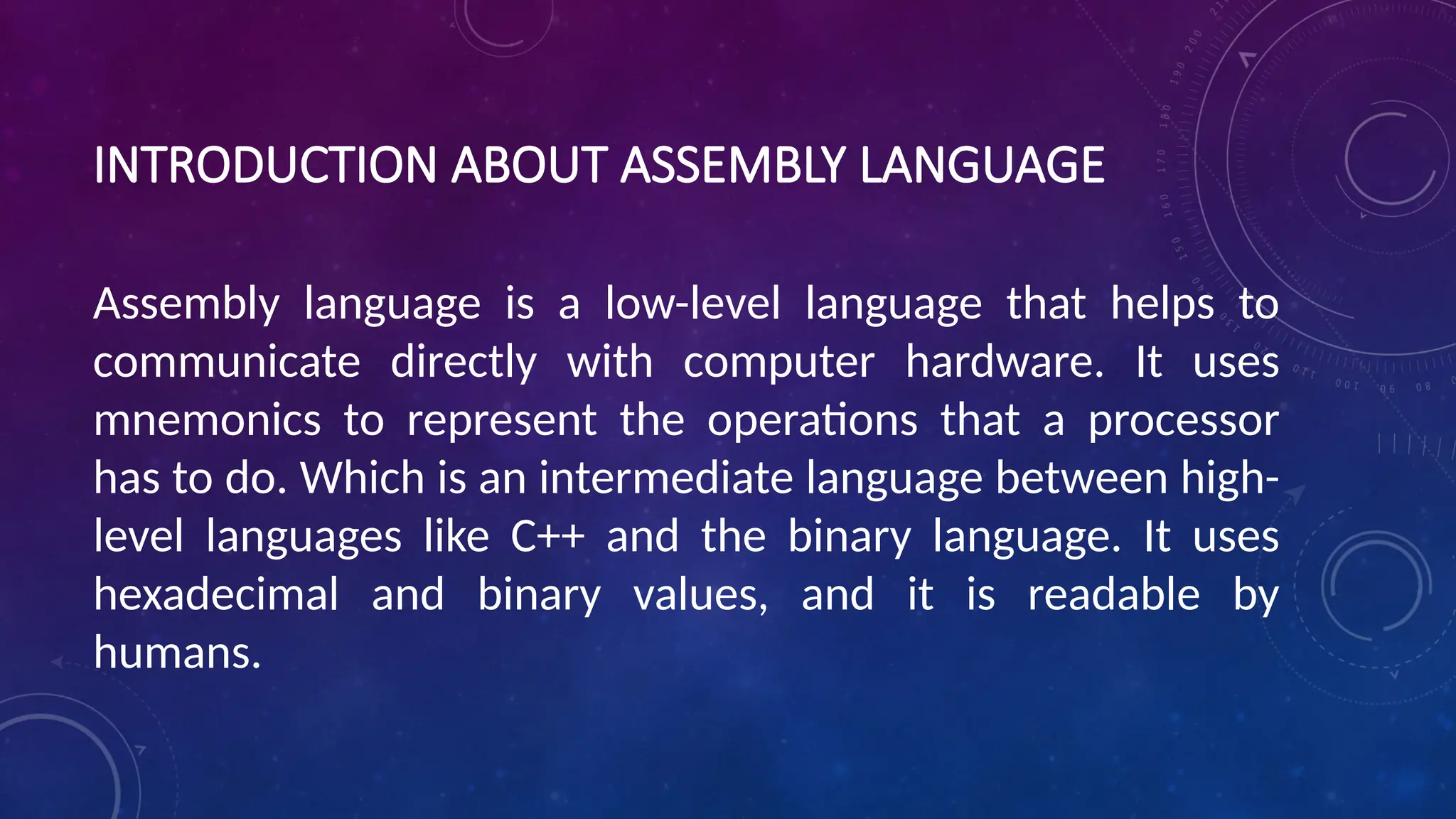 INTRODUCTION ABOUT ASSEMBLY LANGUAGE
Assembly language is a low-level language that helps to
communicate directly with computer hardware. It uses
mnemonics to represent the operations that a processor
has to do. Which is an intermediate language between high-
level languages like C++ and the binary language. It uses
hexadecimal and binary values, and it is readable by
humans.
 