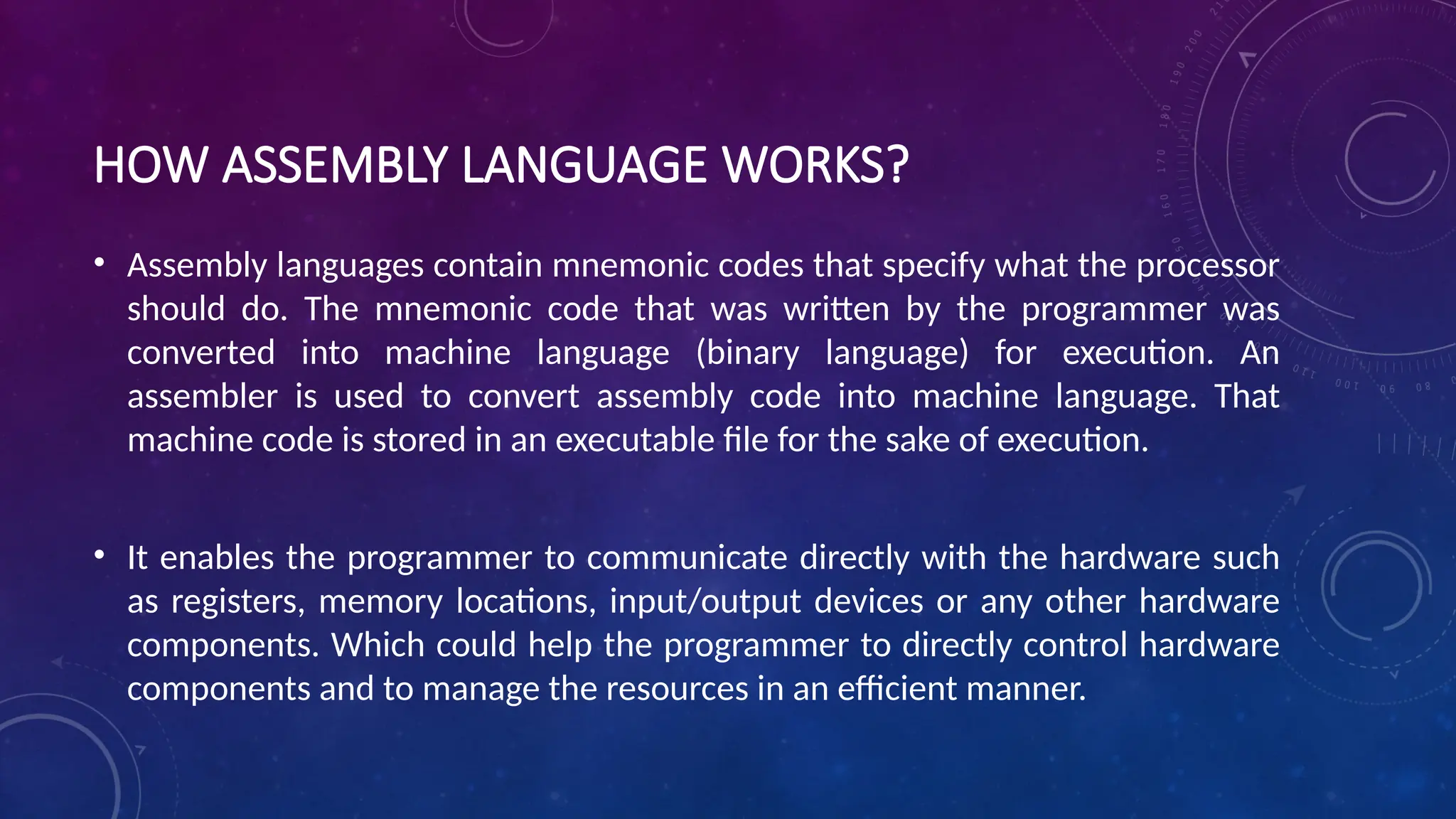 HOW ASSEMBLY LANGUAGE WORKS?
• Assembly languages contain mnemonic codes that specify what the processor
should do. The mnemonic code that was written by the programmer was
converted into machine language (binary language) for execution. An
assembler is used to convert assembly code into machine language. That
machine code is stored in an executable file for the sake of execution.
• It enables the programmer to communicate directly with the hardware such
as registers, memory locations, input/output devices or any other hardware
components. Which could help the programmer to directly control hardware
components and to manage the resources in an efficient manner.
 
