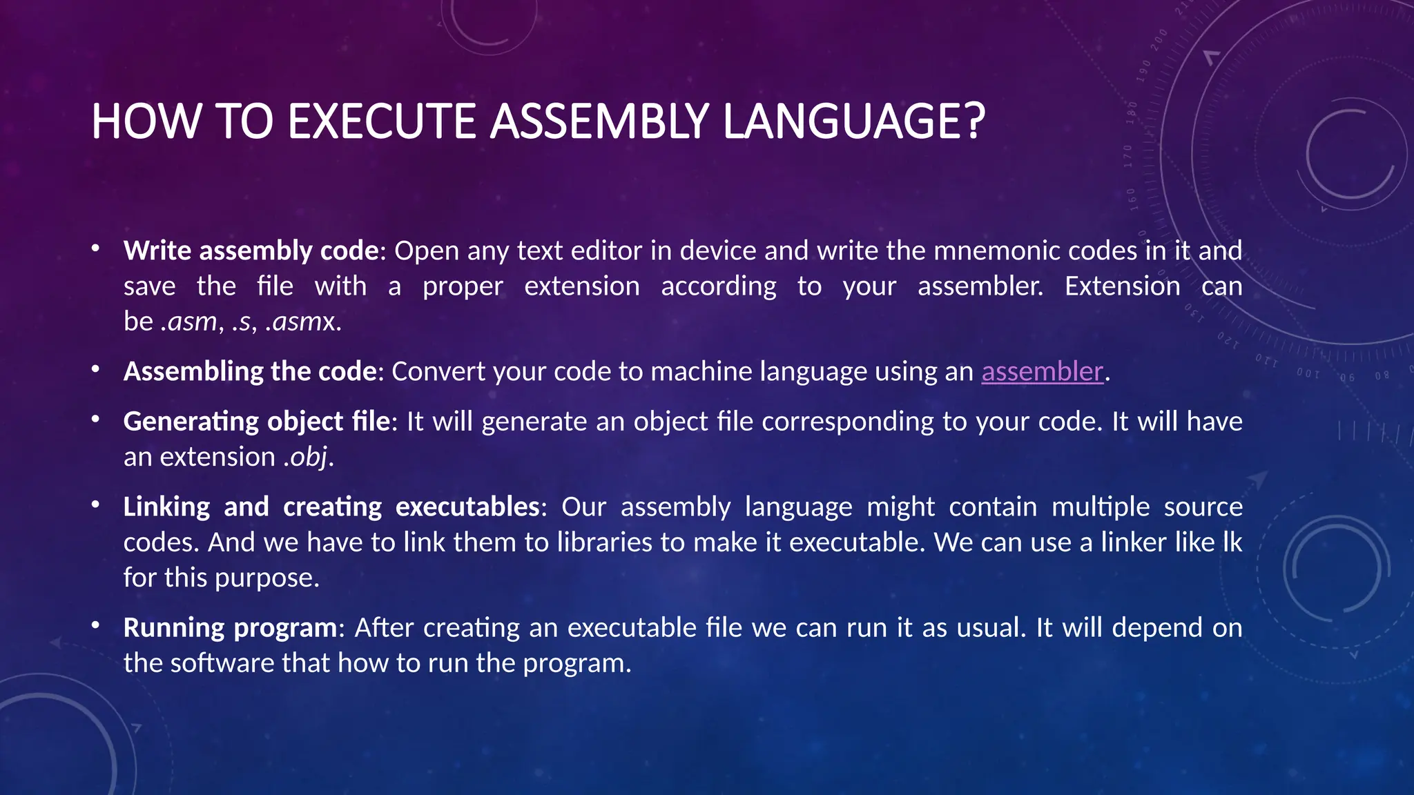 HOW TO EXECUTE ASSEMBLY LANGUAGE?
• Write assembly code: Open any text editor in device and write the mnemonic codes in it and
save the file with a proper extension according to your assembler. Extension can
be .asm, .s, .asmx.
• Assembling the code: Convert your code to machine language using an assembler.
• Generating object file: It will generate an object file corresponding to your code. It will have
an extension .obj.
• Linking and creating executables: Our assembly language might contain multiple source
codes. And we have to link them to libraries to make it executable. We can use a linker like lk
for this purpose.
• Running program: After creating an executable file we can run it as usual. It will depend on
the software that how to run the program.
 