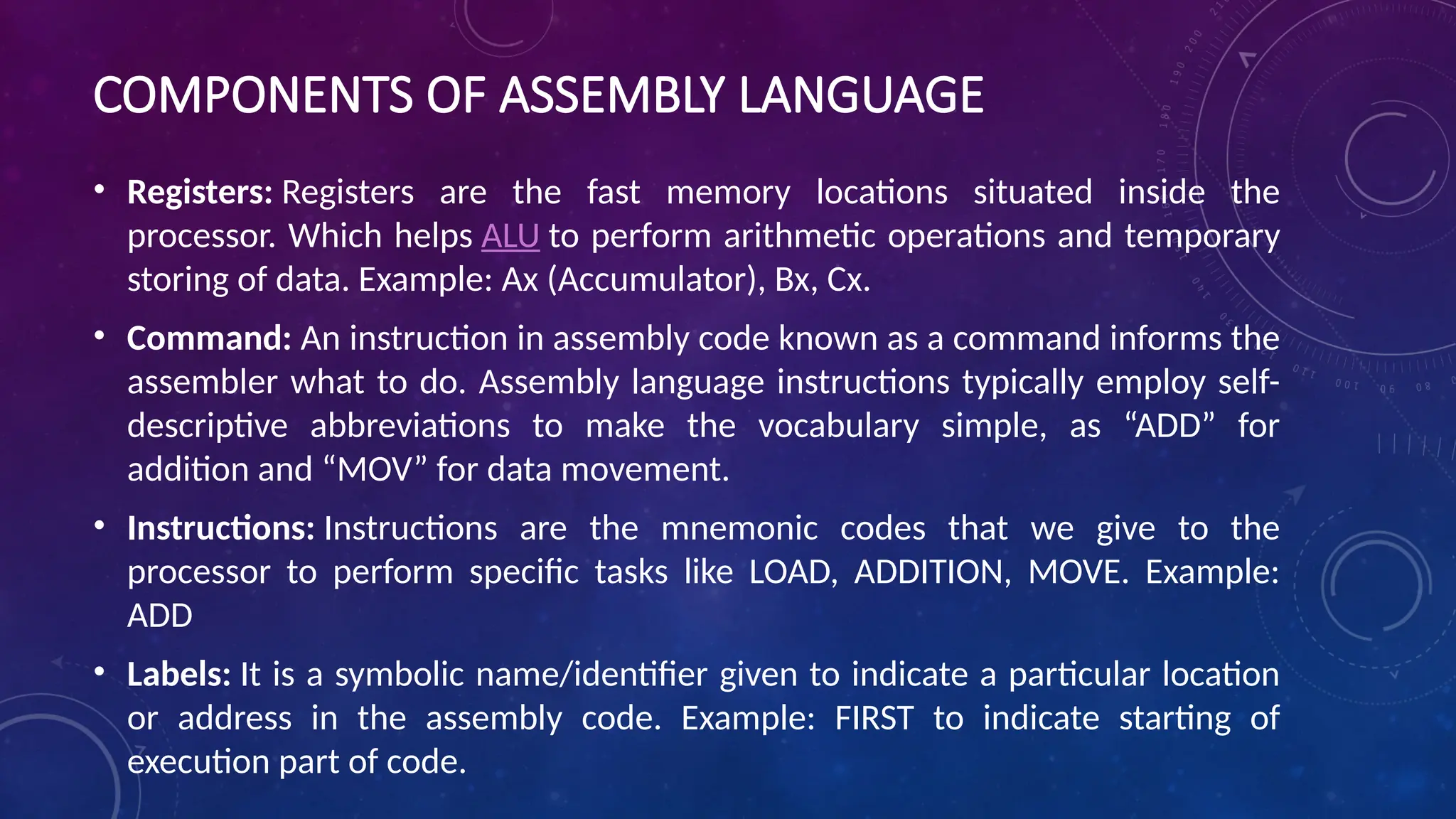 COMPONENTS OF ASSEMBLY LANGUAGE
• Registers: Registers are the fast memory locations situated inside the
processor. Which helps ALU to perform arithmetic operations and temporary
storing of data. Example: Ax (Accumulator), Bx, Cx.
• Command: An instruction in assembly code known as a command informs the
assembler what to do. Assembly language instructions typically employ self-
descriptive abbreviations to make the vocabulary simple, as “ADD” for
addition and “MOV” for data movement.
• Instructions: Instructions are the mnemonic codes that we give to the
processor to perform specific tasks like LOAD, ADDITION, MOVE. Example:
ADD
• Labels: It is a symbolic name/identifier given to indicate a particular location
or address in the assembly code. Example: FIRST to indicate starting of
execution part of code.
 