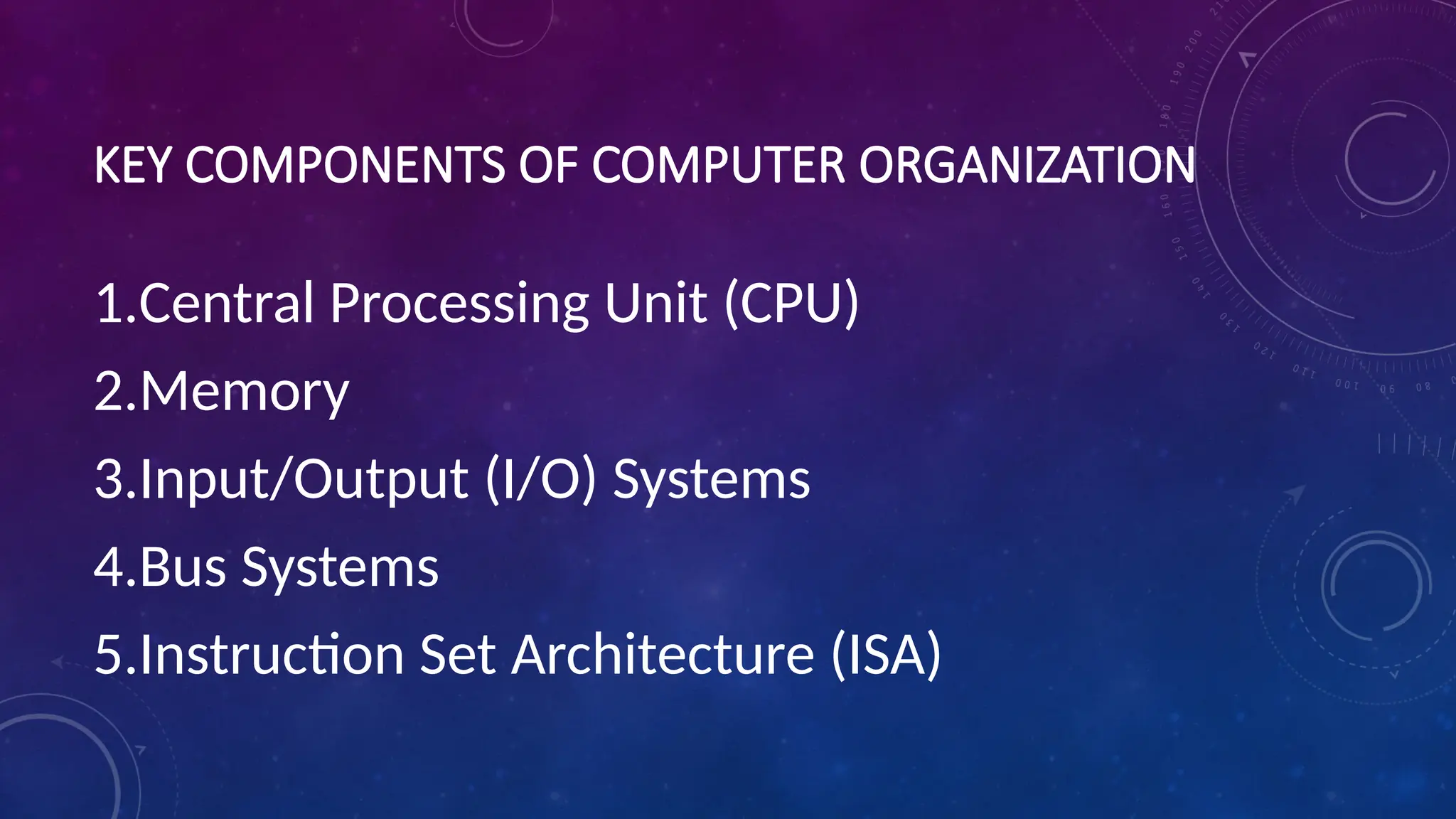 KEY COMPONENTS OF COMPUTER ORGANIZATION
1.Central Processing Unit (CPU)
2.Memory
3.Input/Output (I/O) Systems
4.Bus Systems
5.Instruction Set Architecture (ISA)
 