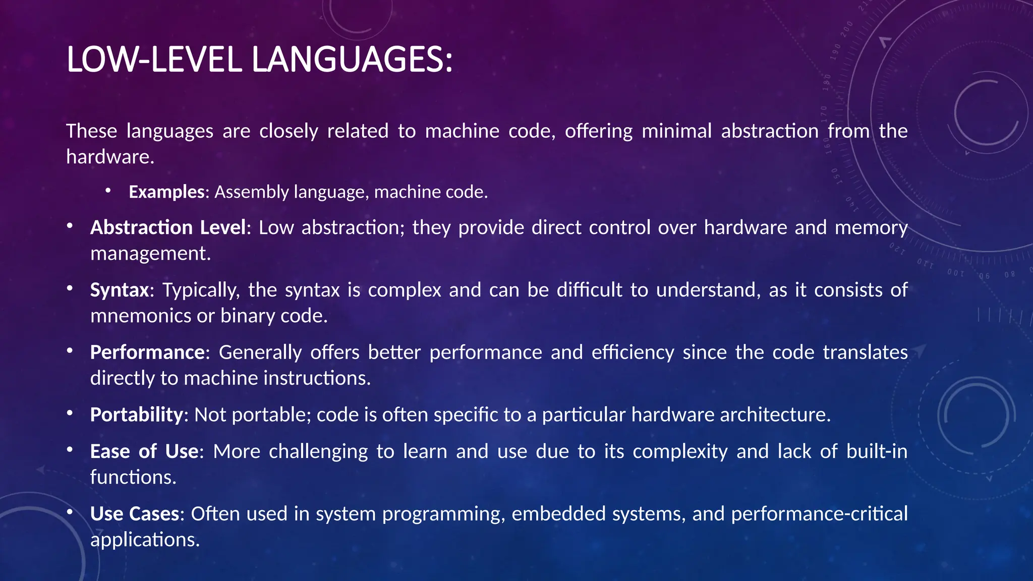 LOW-LEVEL LANGUAGES:
These languages are closely related to machine code, offering minimal abstraction from the
hardware.
• Examples: Assembly language, machine code.
• Abstraction Level: Low abstraction; they provide direct control over hardware and memory
management.
• Syntax: Typically, the syntax is complex and can be difficult to understand, as it consists of
mnemonics or binary code.
• Performance: Generally offers better performance and efficiency since the code translates
directly to machine instructions.
• Portability: Not portable; code is often specific to a particular hardware architecture.
• Ease of Use: More challenging to learn and use due to its complexity and lack of built-in
functions.
• Use Cases: Often used in system programming, embedded systems, and performance-critical
applications.
 