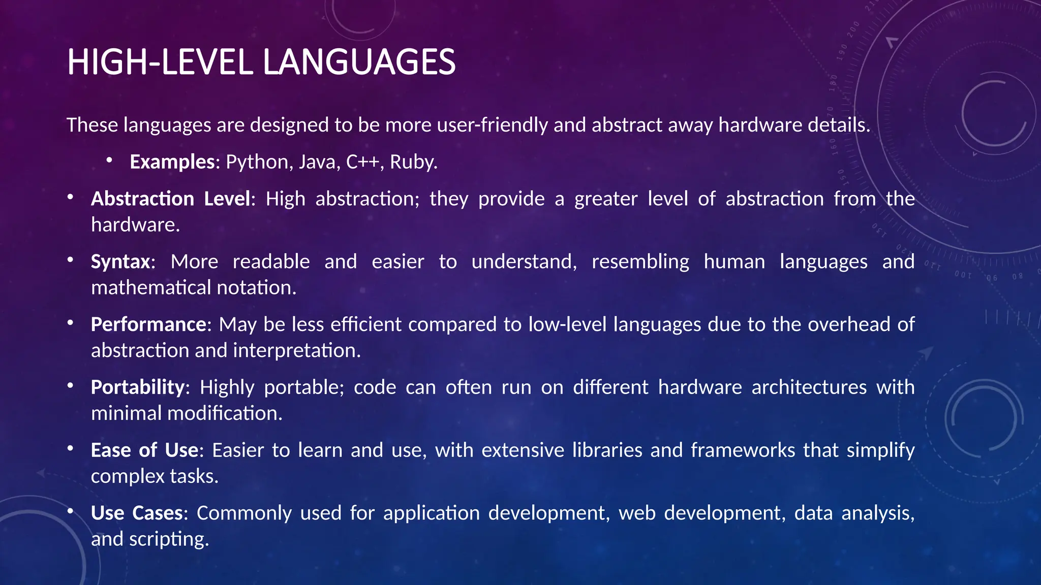 HIGH-LEVEL LANGUAGES
These languages are designed to be more user-friendly and abstract away hardware details.
• Examples: Python, Java, C++, Ruby.
• Abstraction Level: High abstraction; they provide a greater level of abstraction from the
hardware.
• Syntax: More readable and easier to understand, resembling human languages and
mathematical notation.
• Performance: May be less efficient compared to low-level languages due to the overhead of
abstraction and interpretation.
• Portability: Highly portable; code can often run on different hardware architectures with
minimal modification.
• Ease of Use: Easier to learn and use, with extensive libraries and frameworks that simplify
complex tasks.
• Use Cases: Commonly used for application development, web development, data analysis,
and scripting.
 