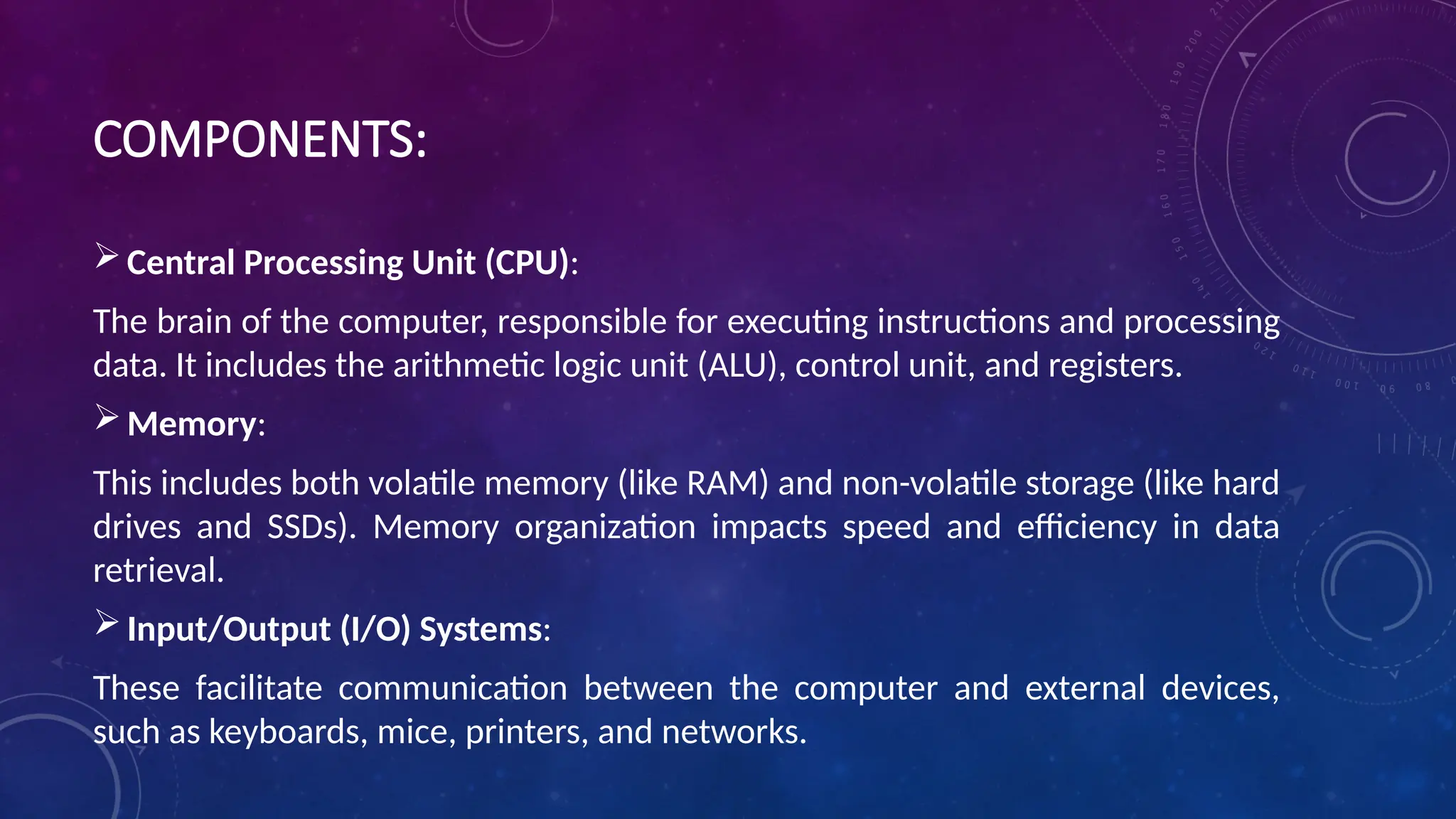 COMPONENTS:
Central Processing Unit (CPU):
The brain of the computer, responsible for executing instructions and processing
data. It includes the arithmetic logic unit (ALU), control unit, and registers.
Memory:
This includes both volatile memory (like RAM) and non-volatile storage (like hard
drives and SSDs). Memory organization impacts speed and efficiency in data
retrieval.
Input/Output (I/O) Systems:
These facilitate communication between the computer and external devices,
such as keyboards, mice, printers, and networks.
 