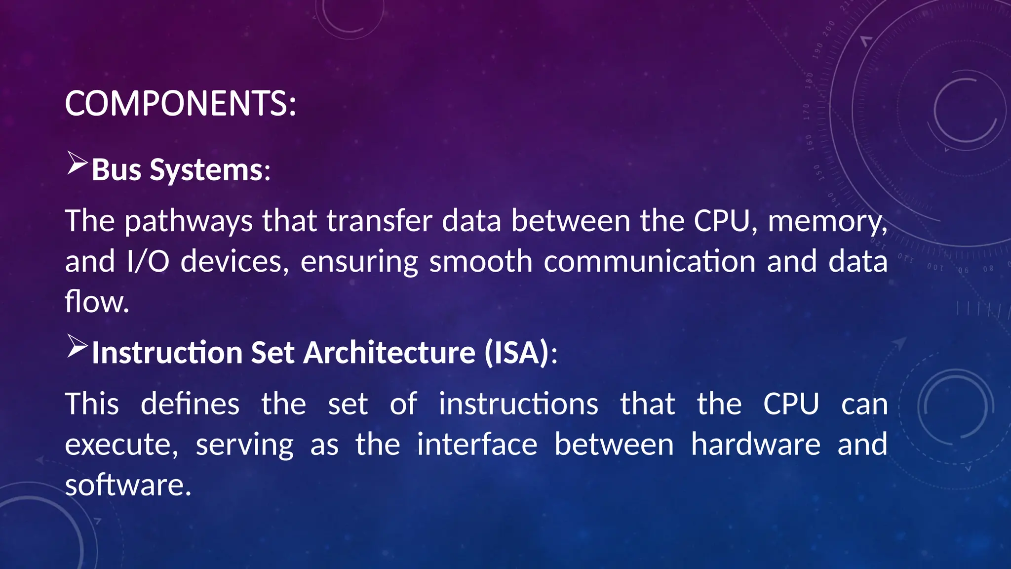 COMPONENTS:
Bus Systems:
The pathways that transfer data between the CPU, memory,
and I/O devices, ensuring smooth communication and data
flow.
Instruction Set Architecture (ISA):
This defines the set of instructions that the CPU can
execute, serving as the interface between hardware and
software.
 